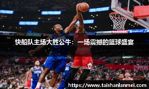 快船队主场大胜公牛：一场震撼的篮球盛宴