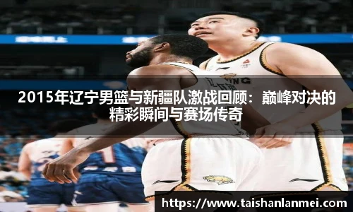 2015年辽宁男篮与新疆队激战回顾：巅峰对决的精彩瞬间与赛场传奇
