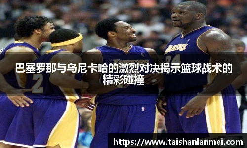 巴塞罗那与乌尼卡哈的激烈对决揭示篮球战术的精彩碰撞